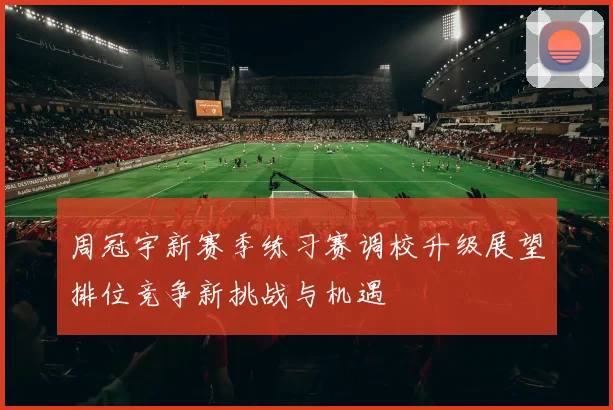 周冠宇新赛季练习赛调校升级展望排位竞争新挑战与机遇