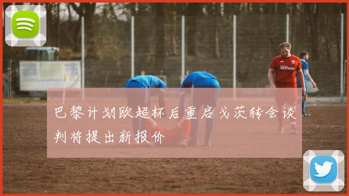 巴黎计划欧超杯后重启戈茨转会谈判将提出新报价