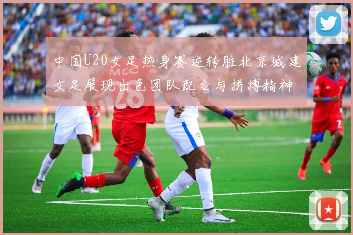 中国U20女足热身赛逆转胜北京城建女足展现出色团队配合与拼搏精神