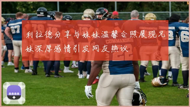 利拉德分享与妹妹温馨合照展现兄妹深厚感情引发网友热议